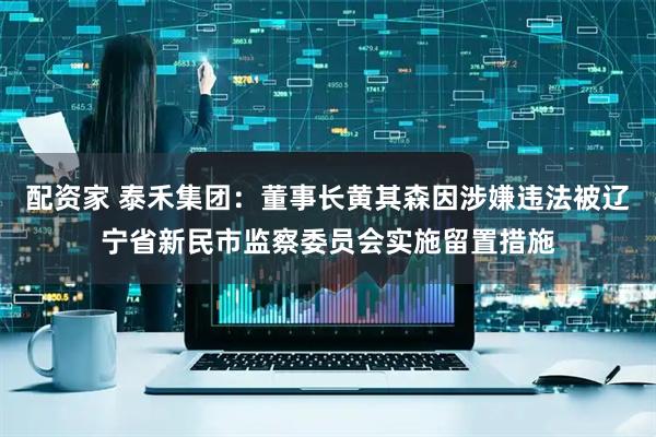 配资家 泰禾集团：董事长黄其森因涉嫌违法被辽宁省新民市监察委员会实施留置措施