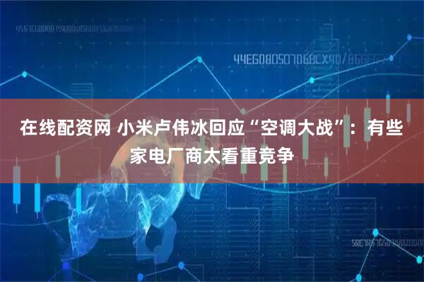 在线配资网 小米卢伟冰回应“空调大战”：有些家电厂商太看重竞争