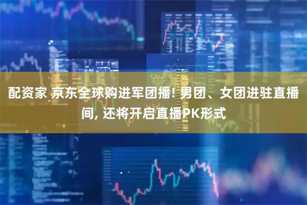 配资家 京东全球购进军团播! 男团、女团进驻直播间, 还将开启直播PK形式