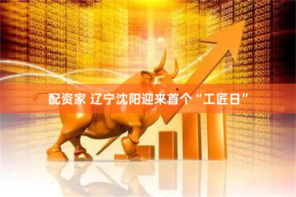配资家 辽宁沈阳迎来首个“工匠日”