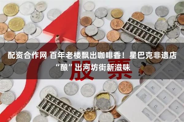 配资合作网 百年老楼飘出咖啡香！星巴克非遗店“酿”出河坊街新滋味