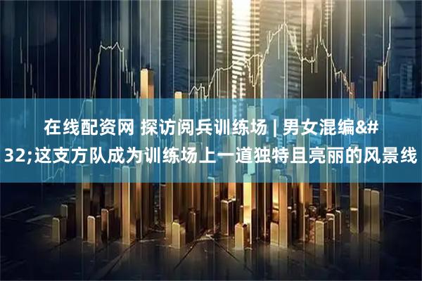 在线配资网 探访阅兵训练场 | 男女混编 这支方队成为训练场上一道独特且亮丽的风景线