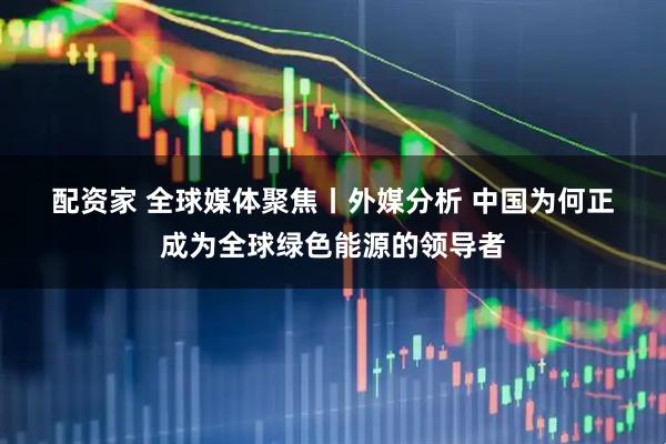 配资家 全球媒体聚焦丨外媒分析 中国为何正成为全球绿色能源的领导者