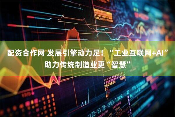 配资合作网 发展引擎动力足！“工业互联网+AI”助力传统制造业更“智慧”