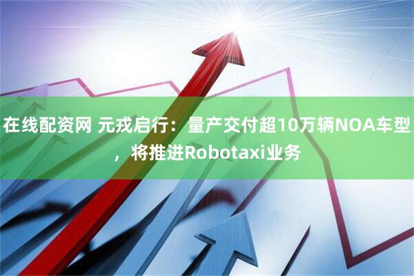 在线配资网 元戎启行：量产交付超10万辆NOA车型，将推进Robotaxi业务