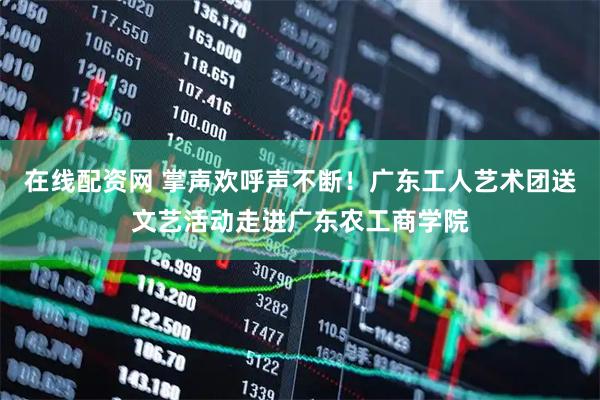 在线配资网 掌声欢呼声不断！广东工人艺术团送文艺活动走进广东农工商学院