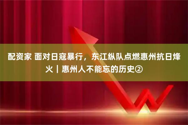 配资家 面对日寇暴行，东江纵队点燃惠州抗日烽火｜惠州人不能忘的历史②