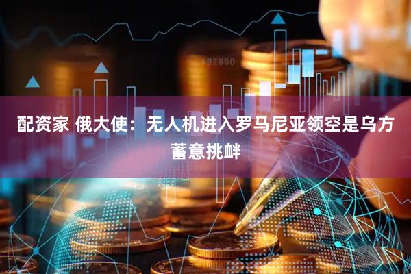 配资家 俄大使：无人机进入罗马尼亚领空是乌方蓄意挑衅