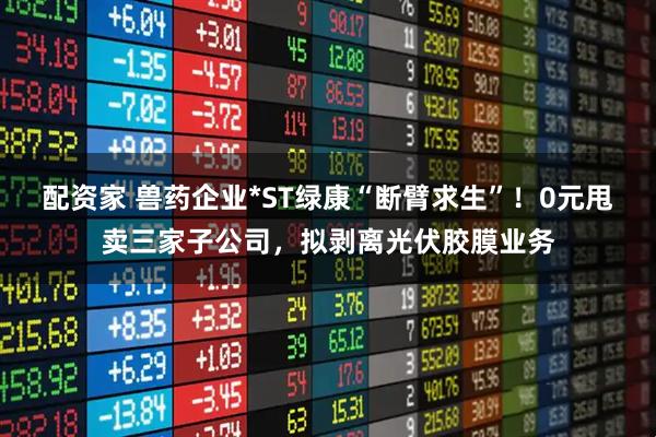 配资家 兽药企业*ST绿康“断臂求生”！0元甩卖三家子公司，拟剥离光伏胶膜业务