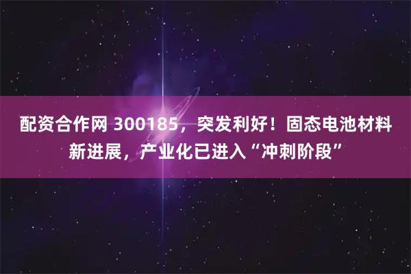 配资合作网 300185，突发利好！固态电池材料新进展，产业化已进入“冲刺阶段”