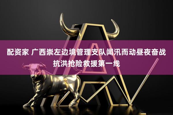 配资家 广西崇左边境管理支队闻汛而动昼夜奋战抗洪抢险救援第一线