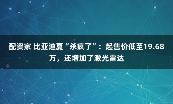 配资家 比亚迪夏“杀疯了”:起售价低至19.68万,还增加了激光雷达