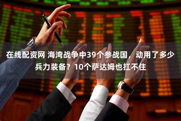 在线配资网 海湾战争中39个参战国，动用了多少兵力装备？10个萨达姆也扛不住