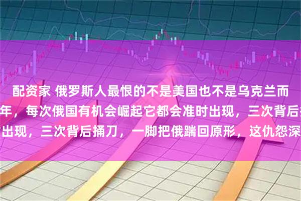 配资家 俄罗斯人最恨的不是美国也不是乌克兰而是它，恩怨积攒了200年，每次俄国有机会崛起它都会准时出现，三次背后捅刀，一脚把俄踹回原形，这仇怨深到骨子里了