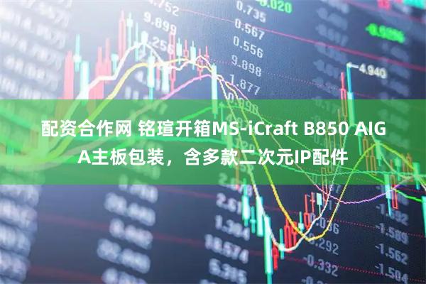 配资合作网 铭瑄开箱MS-iCraft B850 AIGA主板包装，含多款二次元IP配件