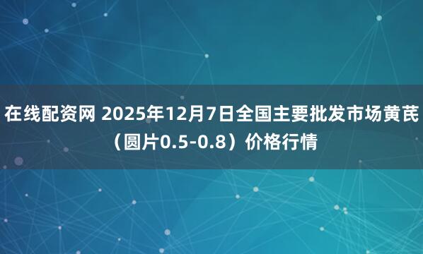 在线配资网 2025年12月7日全国主要批发市场黄芪（圆片0.5-0.8）价格行情