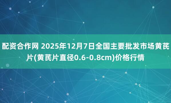 配资合作网 2025年12月7日全国主要批发市场黄芪片(黄芪片直径0.6-0.8cm)价格行情