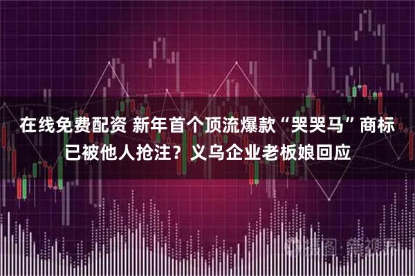 在线免费配资 新年首个顶流爆款“哭哭马”商标已被他人抢注？义乌企业老板娘回应