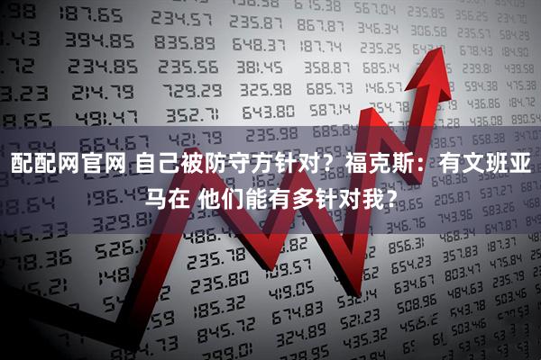 配配网官网 自己被防守方针对？福克斯：有文班亚马在 他们能有多针对我？