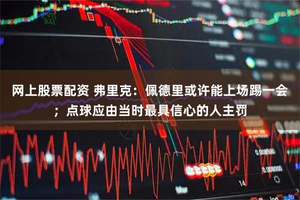 网上股票配资 弗里克:佩德里或许能上场踢一会;点球应由当时最具信心的人主罚