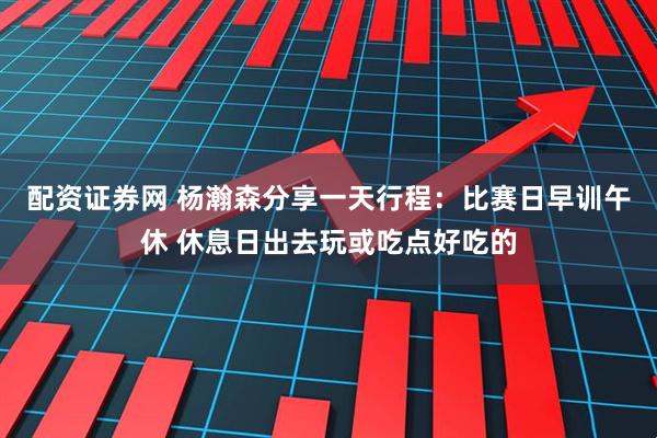配资证券网 杨瀚森分享一天行程：比赛日早训午休 休息日出去玩或吃点好吃的