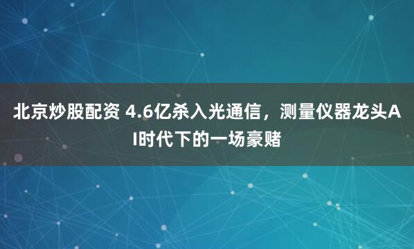 北京炒股配资 4.6亿杀入光通信，测量仪器龙头AI时代下的一场豪赌
