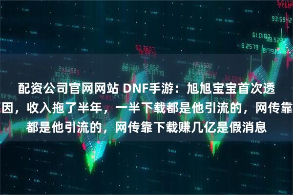 配资公司官网网站 DNF手游：旭旭宝宝首次透露不播手游的真实原因，收入拖了半年，一半下载都是他引流的，网传靠下载赚几亿是假消息
