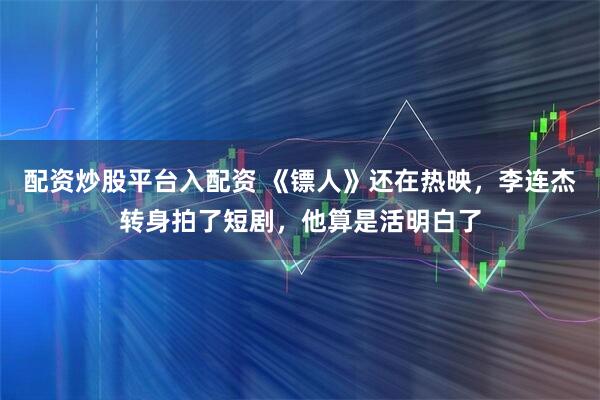 配资炒股平台入配资 《镖人》还在热映，李连杰转身拍了短剧，他算是活明白了