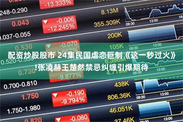 配资炒股股市 24集民国虐恋巨制《这一秒过火》!张凌赫王楚然禁忌纠缠引爆期待