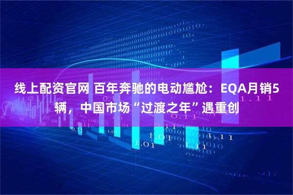 线上配资官网 百年奔驰的电动尴尬：EQA月销5辆，中国市场“过渡之年”遇重创