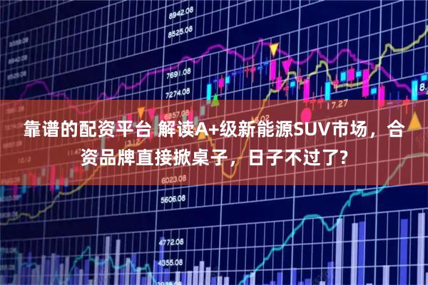 靠谱的配资平台 解读A+级新能源SUV市场，合资品牌直接掀桌子，日子不过了?