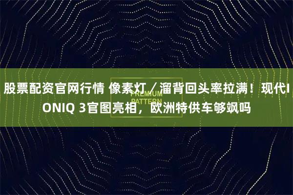股票配资官网行情 像素灯／溜背回头率拉满！现代IONIQ 3官图亮相，欧洲特供车够飒吗