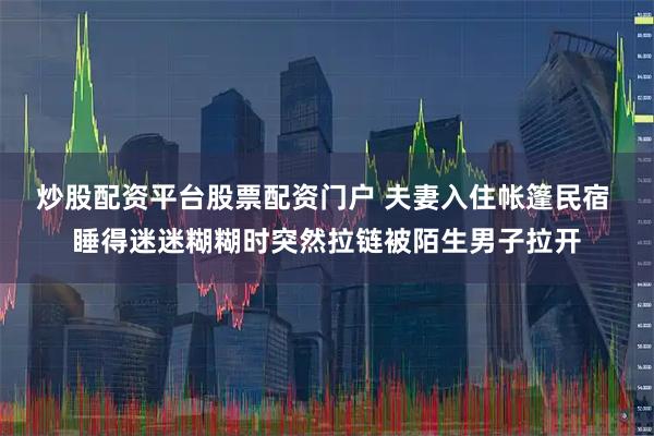 炒股配资平台股票配资门户 夫妻入住帐篷民宿 睡得迷迷糊糊时突然拉链被陌生男子拉开
