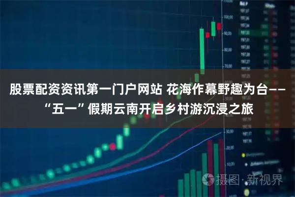 股票配资资讯第一门户网站 花海作幕野趣为台——“五一”假期云南开启乡村游沉浸之旅