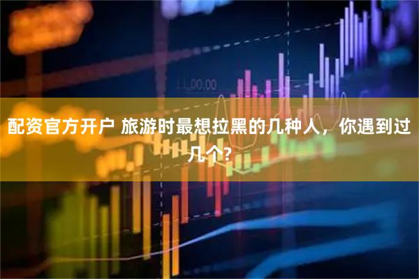 配资官方开户 旅游时最想拉黑的几种人，你遇到过几个?