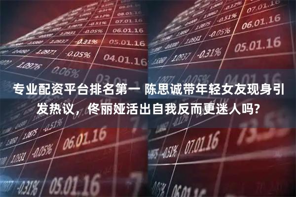 专业配资平台排名第一 陈思诚带年轻女友现身引发热议，佟丽娅活出自我反而更迷人吗?