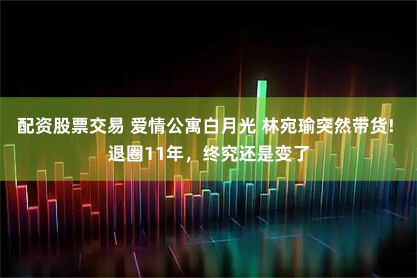 配资股票交易 爱情公寓白月光 林宛瑜突然带货! 退圈11年，终究还是变了