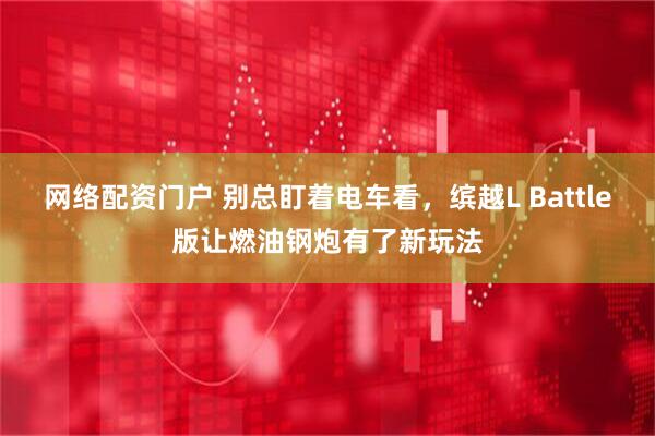 网络配资门户 别总盯着电车看，缤越L Battle版让燃油钢炮有了新玩法