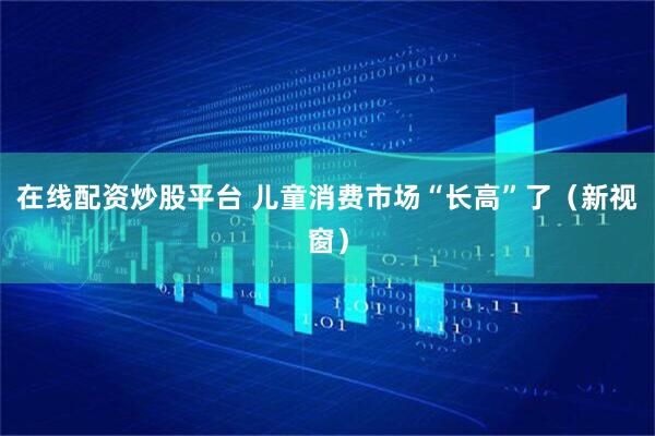 在线配资炒股平台 儿童消费市场“长高”了（新视窗）