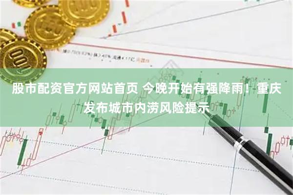 股市配资官方网站首页 今晚开始有强降雨！重庆发布城市内涝风险提示