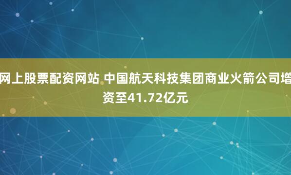 网上股票配资网站 中国航天科技集团商业火箭公司增资至41.72亿元