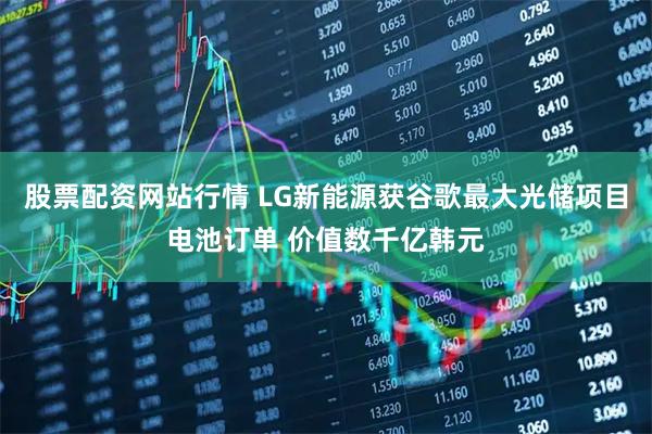 股票配资网站行情 LG新能源获谷歌最大光储项目电池订单 价值数千亿韩元