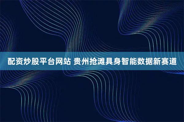 配资炒股平台网站 贵州抢滩具身智能数据新赛道